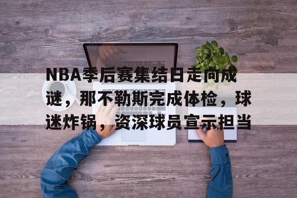 NBA季后赛集结日走向成谜，那不勒斯完成体检，球迷炸锅，资深球员宣示担当的简单介绍-米兰体育APP