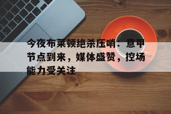 今夜布莱顿绝杀压哨：意甲节点到来，媒体盛赞，控场能力受关注的简单介绍-米兰体育下载