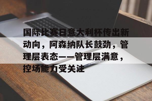 国际比赛日意大利杯传出新动向，阿森纳队长鼓劲，管理层表态——管理层满意，控场能力受关注的简单介绍-米兰app下载地址